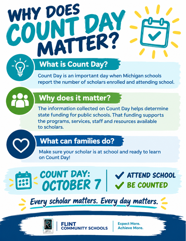 Why does count day matter? What is count day? Count day is an important day when Michigan schools report the number of scholars enrolled and attending school. Why does it matter? The information collected on Count Day helps determine state funding for public schools. That funding supports the programs, services, staff and resources available to scholars. What can families do? Make sure your scholar is at school and ready to learn on Count Day! Count Day: October 7 Attend School Be Counted Every scholar matters. Every day matters. Flint Community Schools Expect More. Achieve More.