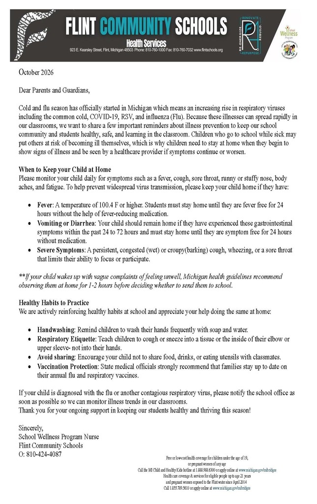 Health services Newsletter October 2026 Dear Parents and Guardians, Cold and flu season has officially started in Michigan which means an increasing rise in respiratory viruses including the common cold, COVID-19, RSV, and influenza (Flu). Because these illnesses can spread rapidly in our classrooms, we want to share a few important reminders about illness prevention to keep our school community and students healthy, safe, and learning in the classroom. Children who go to school while sick may put others at risk of becoming ill themselves, which is why children need to stay at home when they begin to show signs of illness and be seen by a healthcare provider if symptoms continue or worsen. When to Keep your Child at Home Please monitor your child daily for symptoms such as a fever, cough, sore throat, runny or stuffy nose, body aches, and fatigue. To help prevent widespread virus transmission, please keep your child home if they have: • Fever: A temperature of 100.4 F or higher. Students must stay home until they are fever free for 24hours without the help of fever-reducing medication. • Vomiting or Diarrhea: Your child should remain home if they have experienced these gastrointestinal symptoms within the past 24 to 72 hours and must stay home until they are symptom free for 24 hours without medication. • Severe Symptoms: A persistent, congested (wet) or croupy(barking) cough, wheezing, or a sore throat that limits their ability to focus or participate. **If your child wakes up with vague complaints of feeling unwell, Michigan health guidelines recommend observing them at home for 1-2 hours before deciding whether to send them to school. Healthy Habits to Practice We are actively reinforcing healthy habits at school and appreciate your help doing the same at home: • Handwashing: Remind children to wash their hands frequently with soap and water. • Respiratory Etiquette: Teach children to cough or sneeze into a tissue or the inside of their elbow or upper sleeve- not into their hands. • Avoid sharing: Encourage your child not to share food, drinks, or eating utensils with classmates. • Vaccination Protection: State medical officials strongly recommend that families stay up to date on their annual flu and respiratory vaccines. If your child is diagnosed with the flu or another contagious respiratory virus, please notify the school office as soon as possible so we can monitor illness trends in our classrooms. Thank you for your ongoing support in keeping our students healthy and thriving this season! Sincerely, School Wellness Program Nurse Flint Community Schools O: 810-424-4087Free or low-cost health coverage for children under the age of 19, or pregnant women of any age Call the MI Child and Healthy Kids hotline at 1.888.988.6300 or apply online at www.michigan.gov/mibridges Health care coverage & services for eligible people up to age 21 years and pregnant women exposed to the Flint water since April 2014 Call 1.855.789.5610 or apply online at www.michigan.gov/mibridges