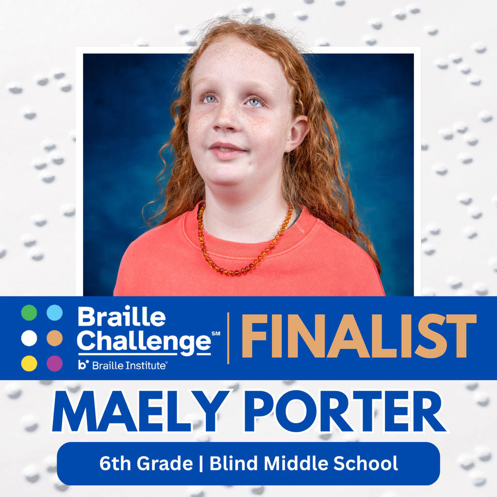White with Braille background with a photo of Maely Porter and text that says "Braille Challenge, Finalist, Maely Porter, 6th Grade, Blind Middle School"