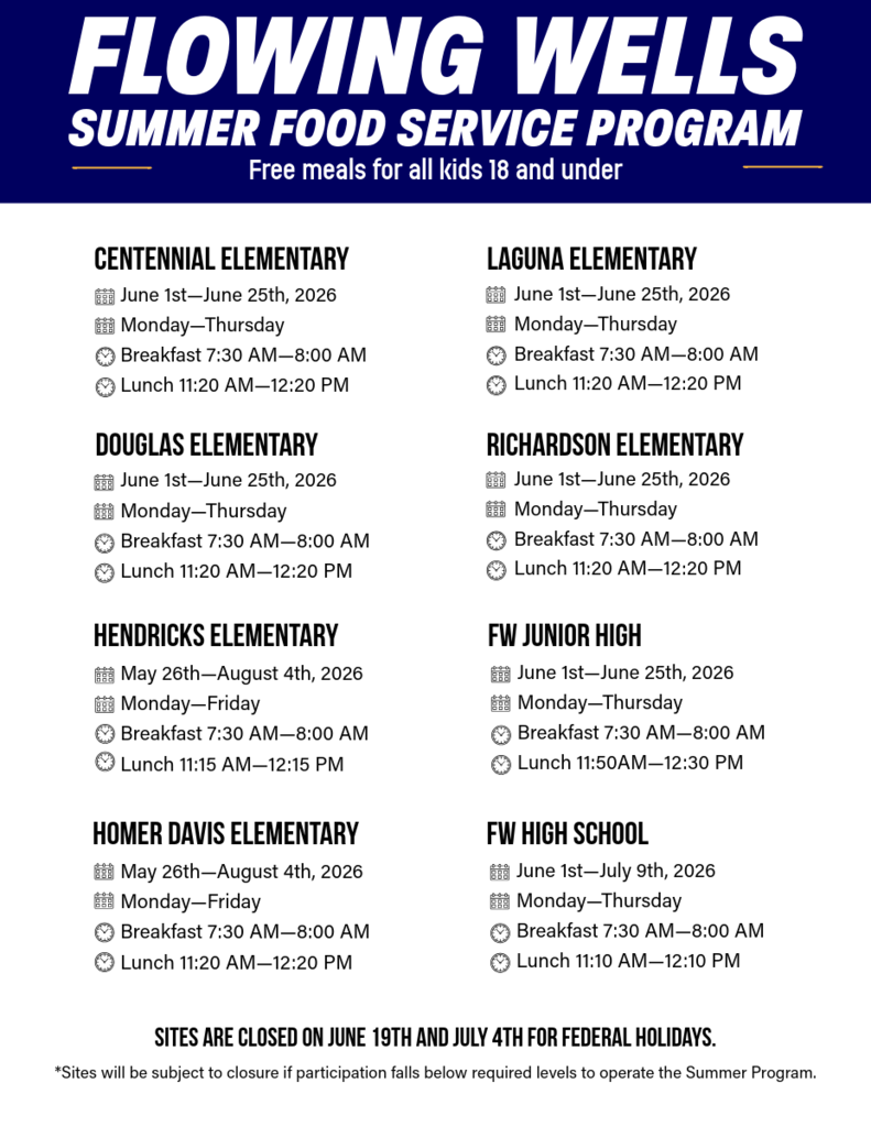 Flowing Wells Unified School District Summer Food Service Program schedule for summer 2026. Free meals are available for all children ages 18 and under.  Centennial Elementary, Douglas Elementary, Laguna Elementary, and Richardson Elementary serve breakfast from 7:30 a.m. to 8:00 a.m. and lunch from 11:20 a.m. to 12:20 p.m., Monday through Thursday, June 1 through June 25, 2026.  Hendricks Elementary and Homer Davis Elementary serve breakfast from 7:30 a.m. to 8:00 a.m. and lunch from 11:20 a.m. to 12:20 p.m., Monday through Friday, May 26 through August 4, 2026.  Flowing Wells Junior High serves breakfast from 7:30 a.m. to 8:00 a.m. and lunch from 11:50 a.m. to 12:30 p.m., Monday through Thursday, June 1 through June 25, 2026.  Flowing Wells High School serves breakfast from 7:30 a.m. to 8:00 a.m. and lunch from 11:10 a.m. to 12:10 p.m., Monday through Thursday, June 1 through July 9, 2026.  Sites are closed on June 19 and July 4 for federal holidays. Sites may close if participation falls below required operating levels.