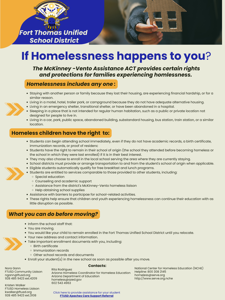 If Homelessness happens to you? The McKinney -Vento Assistance ACT provides certain rights and protections for families experiencing homlessness. Homelessness includes any one : Homeless children have the right to: Students can begin attending school immediately, even if they do not have academic records, a birth certificate, immunization records, or proof of residenc Students have the right to remain in their school of origin (the school they attended before becoming homeless or the school in which they were last enrolled) if it is in their best interest. They may also choose to enroll in the local school serving the area where they are currently staying. School districts must provide or arrange transportation to and from the student's school of origin when applicable. Eligible students automatically qualify for free breakfast and lunch programs. Students are entitled to services comparable to those provided to other students, including: Special education Counseling and academic support Assistance from the district's McKinney-Vento homeless liaison Help obtaining school supplies Assistance with barriers to participae for school-related activities. These rights help ensure that children and youth experiencing homelessness can continue their education with as little disruption as possible. What you can do before moving? Nora Gann FTUSD Community Liaison ngann@ftusd.org 928 485 9423 ext.4209 Kristen Walker FTUSD Homeless Liaison kwalker@ftusd.org 928 485 9423 ext.3108 Contacts: Fort Thomas Unified School District Staying with another person or family because they lost their housing, are experiencing financial hardship, or for a similar reason. Living in a motel, hotel, trailer park, or campground because they do not have adequate alternative housing. Living in an emergency shelter, transitional shelter, or have been abandoned in a hospital. Sleeping in a place that is not intended for regular human habitation, such as a public or private location not designed for people to live in. Living in a car, park, public space, abandoned building, substandard housing, bus station, train station, or a similar location. Inform the school staff that: You are moving. You would like your child to remain enrolled in the Fort Thomas Unified School District until you relocate. Your new address and contact information. Take important enrollment documents with you, including: Birth certificate Immunization records Other school records and documents Enroll your student(s) in the new school as soon as possible after you move. Rita Rodriguez Arizona Homeless Coordinator for Homeless Education Arizona Department of Education homeless@azed.gov 602 543 4963 National Center for Homeless Education (NCHE) Helpline: 800 308 2145 homeless@serve.org http://www.serve.org.nche Click here to provide assistance for your student FTUSD Apaches Care Support Referral