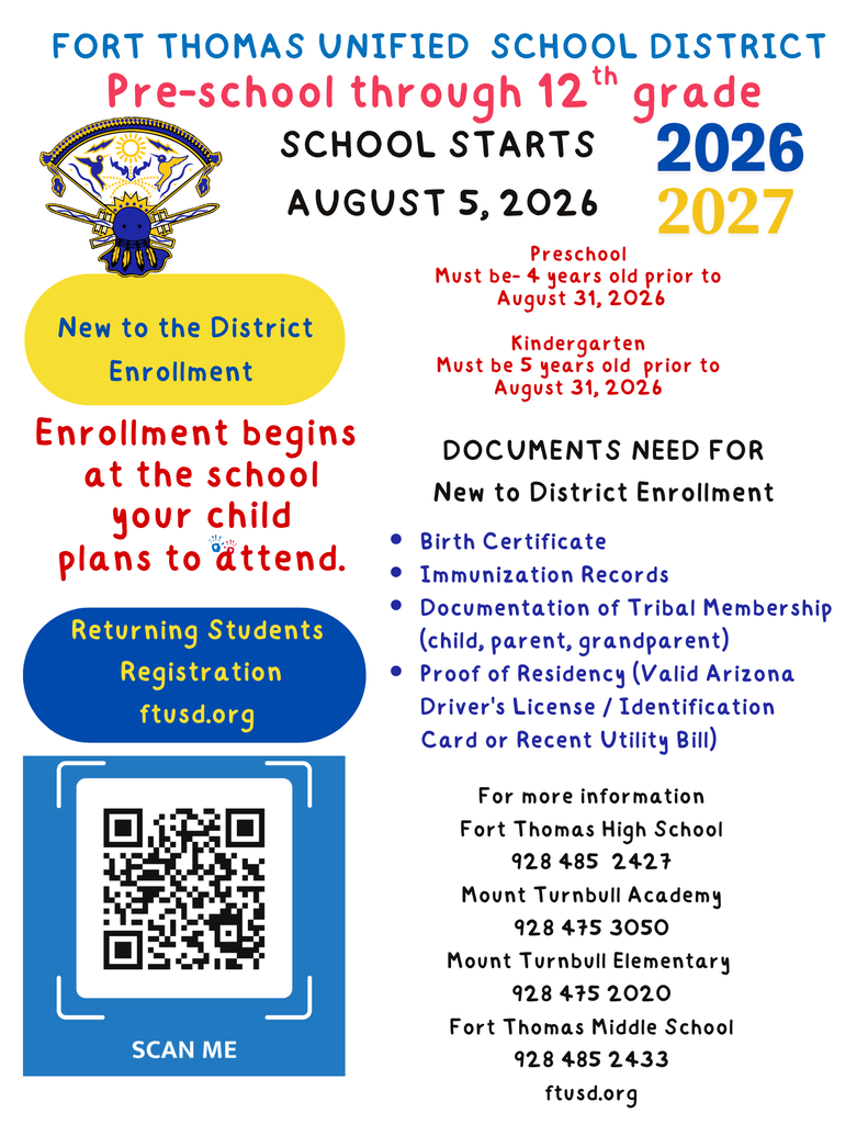 New to the District Enrollment Birth Certificate Immunization Records Documentation of Tribal Membership (child, parent, grandparent) Proof of Residency (Valid Arizona Driver's License / Identification         Card or Recent Utility Bill) For more information Fort Thomas High School 928 485  2427 Mount Turnbull Academy 928 475 3050 Mount Turnbull Elementary  928 475 2020 Fort Thomas Middle School 928 485 2433 ftusd.org Pre-school through 12th grade Fort Thomas Unified  School District Preschool Must be- 4 years old prior to  August 31, 2026  Kindergarten  Must be 5 years old  prior to  August 31, 2026 School starts  August 5, 2026 DOCUMENTS NEED FOR  New to District Enrollment Returning Students  Registration ftusd.org 2026 2027 Enrollment begins  at the school  your child  plans to attend.