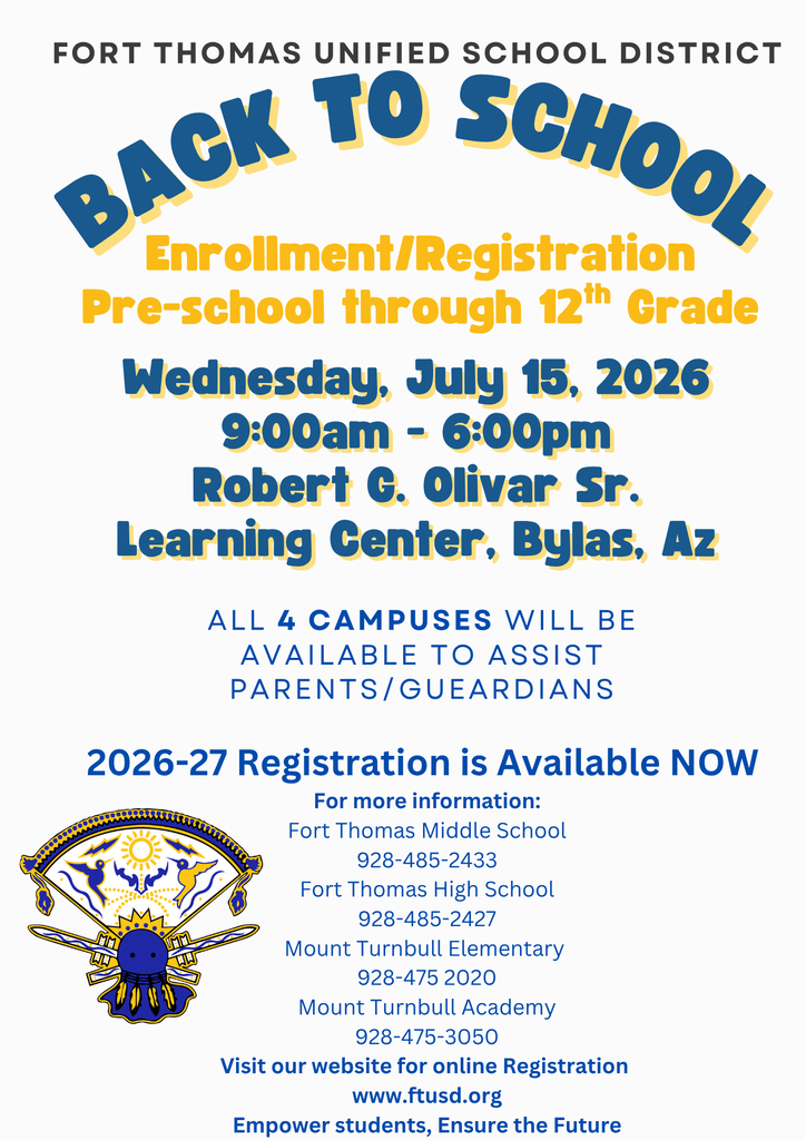Back to School Wednesday, July 15, 2026 9:00am - 6:00pm Robert G. Olivar Sr. Learning Center, Bylas, Az Enrollment/Registration Pre-school through 12th Grade Fort Thomas Unified School District ALL 4 Campuses will be Available to Assist parents/Gueardians 2026-27 Registration is Available NOW  For more information: Fort Thomas Middle School 928-485-2433 Fort Thomas High School 928-485-2427 Mount Turnbull Elementary  928-475 2020 Mount Turnbull Academy 928-475-3050 Visit our website for online Registration  www.ftusd.org Empower students, Ensure the Future