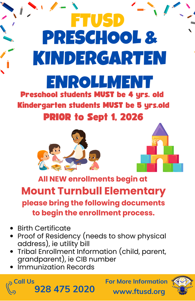 FTUSD Preschool & Kindergarten enrollment Preschool students MUST be 4 yrs. old   Kindergarten students MUST be 5 yrs.old All NEW enrollments begin at  Mount Turnbull Elementary  please bring the following documents  to begin the enrollment process.  Birth Certificate Proof of Residency (needs to show physical address), ie utility bill Tribal Enrollment Information (child, parent, grandparent), ie CIB number Immunization Records928 475 2020 Call Us www.ftusd.org For More Information