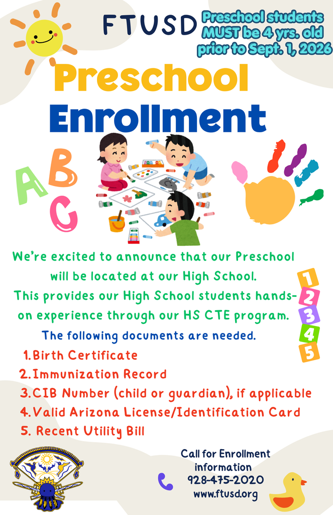 Preschool Enrollment Call for Enrollment information 928-475-2020 www.ftusd.org FTUSD We’re excited to announce that our Preschool will be located at our High School. This provides our High School students hands-on experience through our HS CTE program. Birth Certificate Immunization Record CIB Number (child or guardian), if applicable Valid Arizona License/Identification Card Recent Utility Bill The following documents are needed. Preschool students MUST be 4 yrs. old prior to Sept. 1, 2026