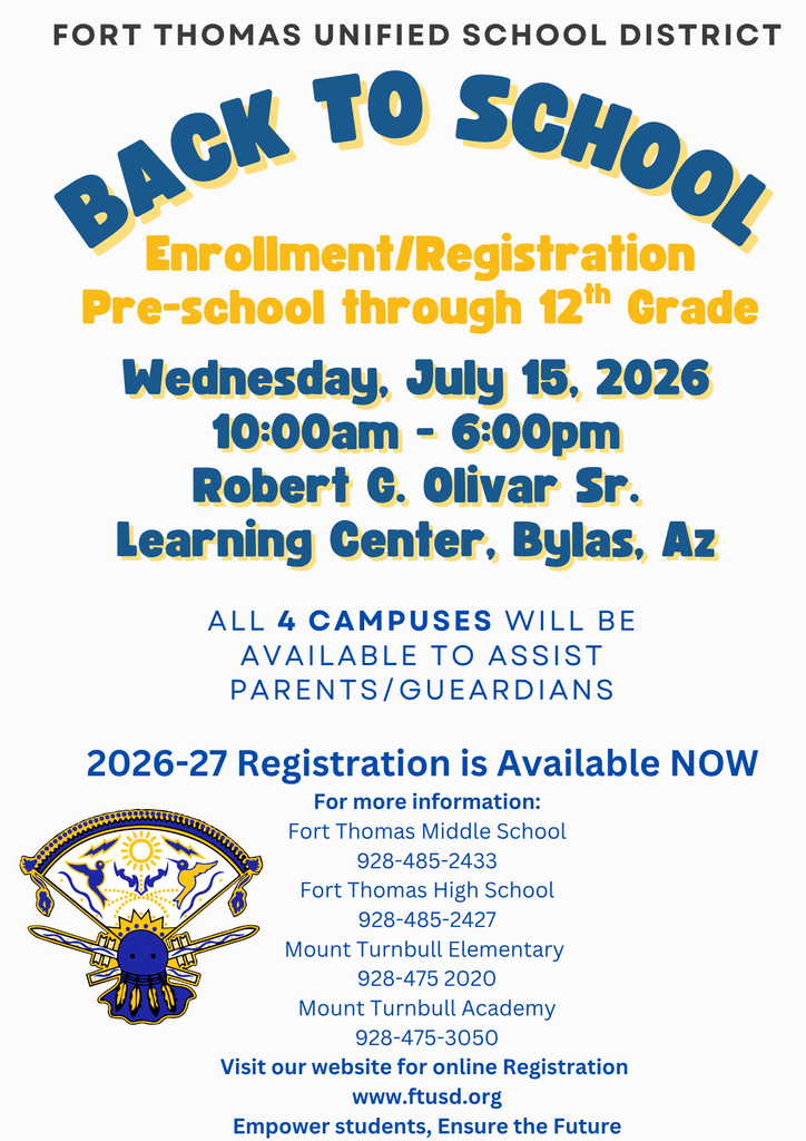 Back to School Wednesday, July 15, 2026 10:00am - 6:00pm Robert G. Olivar Sr. Learning Center, Bylas, Az Enrollment/Registration Pre-school through 12th Grade Fort Thomas Unified School District ALL 4 Campuses will be Available to Assist parents/Gueardians 2026-27 Registration is Available NOW For more information: Fort Thomas Middle School 928-485-2433 Fort Thomas High School 928-485-2427 Mount Turnbull Elementary 928-475 2020 Mount Turnbull Academy 928-475-3050 Visit our website for online Registration www.ftusd.org Empower Students, Ensure the Future
