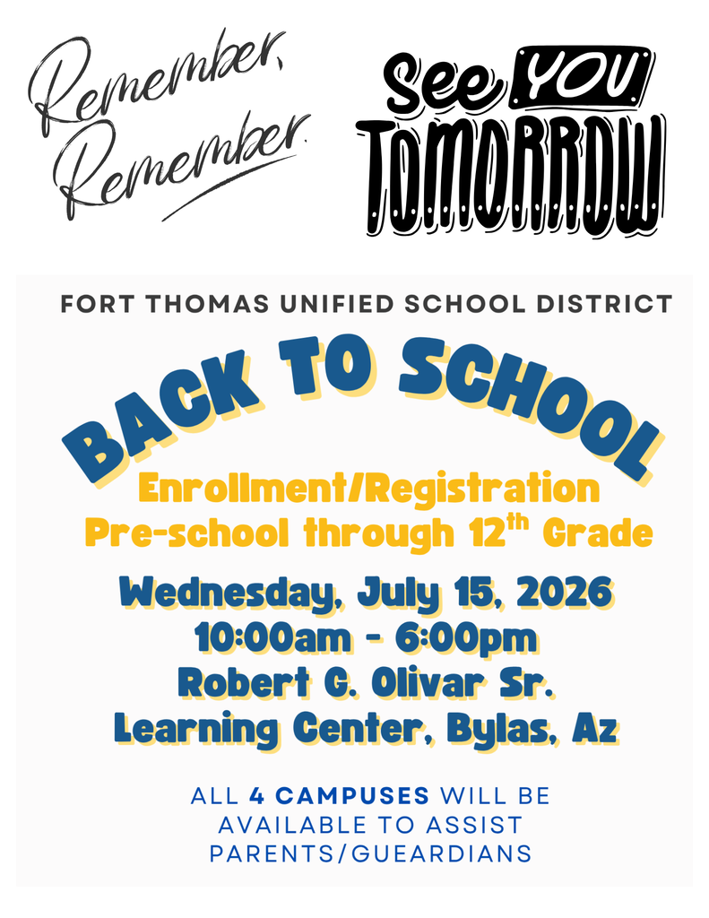 Back to School Wednesday, July 15, 2026 10:00am - 6:00pm Robert G. Olivar Sr. Learning Center, Bylas, Az Enrollment/Registration Remembe! See you tomorrow Pre-school through 12th Grade Fort Thomas Unified School District ALL 4 Campuses will be Available to Assist parents/Gueardians