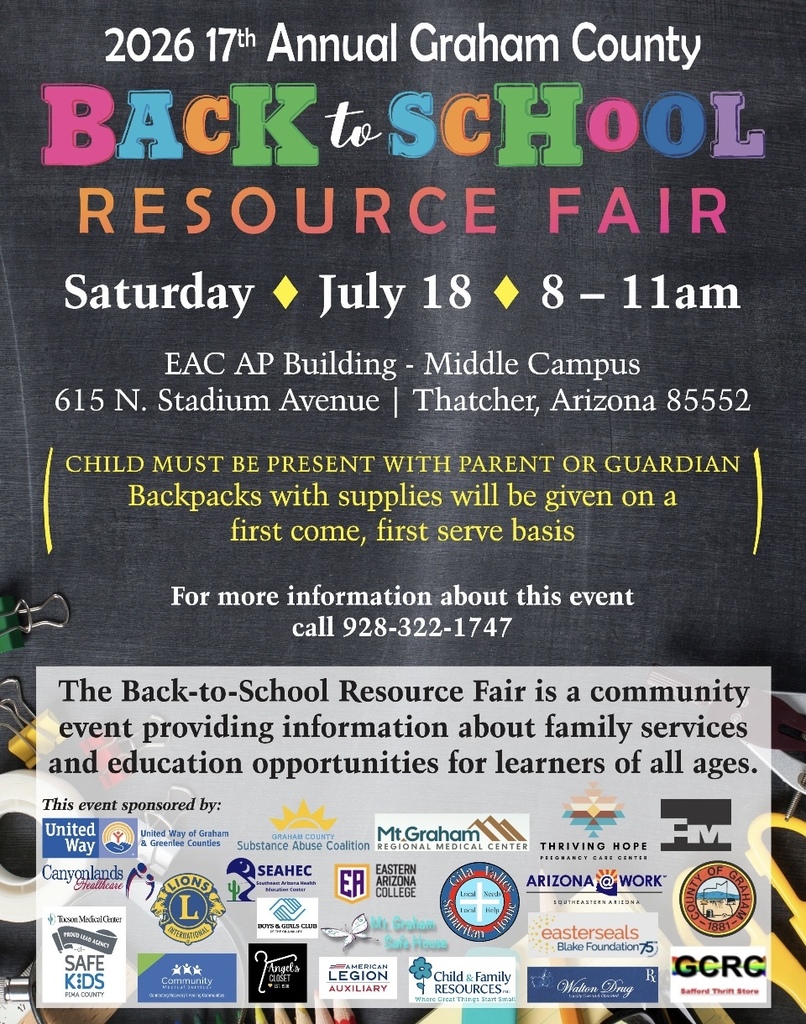 2026 17th Annual Graham County Back to School Resource Fair Saturday July 18 8-11 am EAC AP Building Middle Campus 615 N. Stadium Thatcher Arizona 85552. Child must be present with parent or guardian Backpacks with supplies will be given first come, first, serve basis. For more information cal 928 322 1747. The Back to school Resource Fair is a community event providing information about family services and education opportunities for learners of all ages.