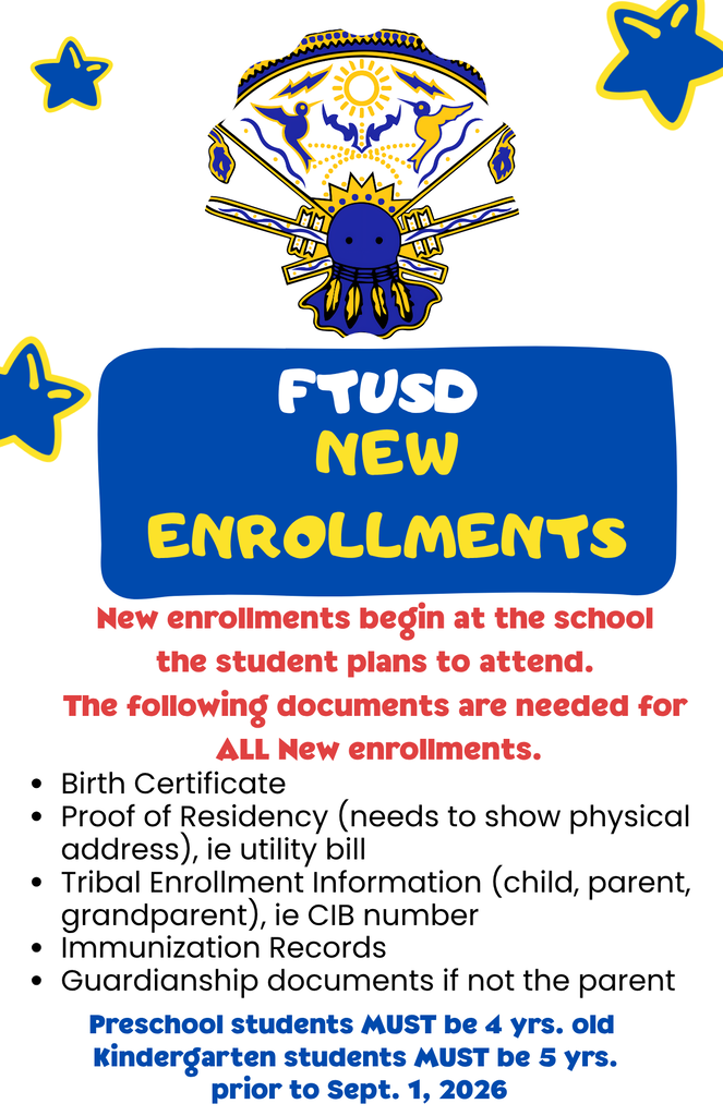 New Enrollments FTUSD New enrollments begin at the school the student plans to attend. The following documents are needed for ALL New enrollments. Birth Certificate Proof of Residency (needs to show physical address), ie utility bill Tribal Enrollment Information (child, parent, grandparent), ie CIB number Immunization Records Guardianship documents if not the parent Preschool students MUST be 4 yrs. old Kindergarten students MUST be 5 yrs. prior to Sept. 1, 2026