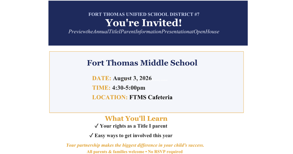 FORT THOMAS UNIFIED SCHOOL DISTRICT #7 You're Invited! Preview the Annual Title I Parent Information Presentation at Open House Fort Thomas Middle School DATE: August 3, 2026 TIME: 4:30-5:00pm LOCATION: FTMS Cafeteria What You'll Learn ✓ How Title I funding supports every student ✓ Your rights as a Title I parent ✓ Easy ways to get involved this year
