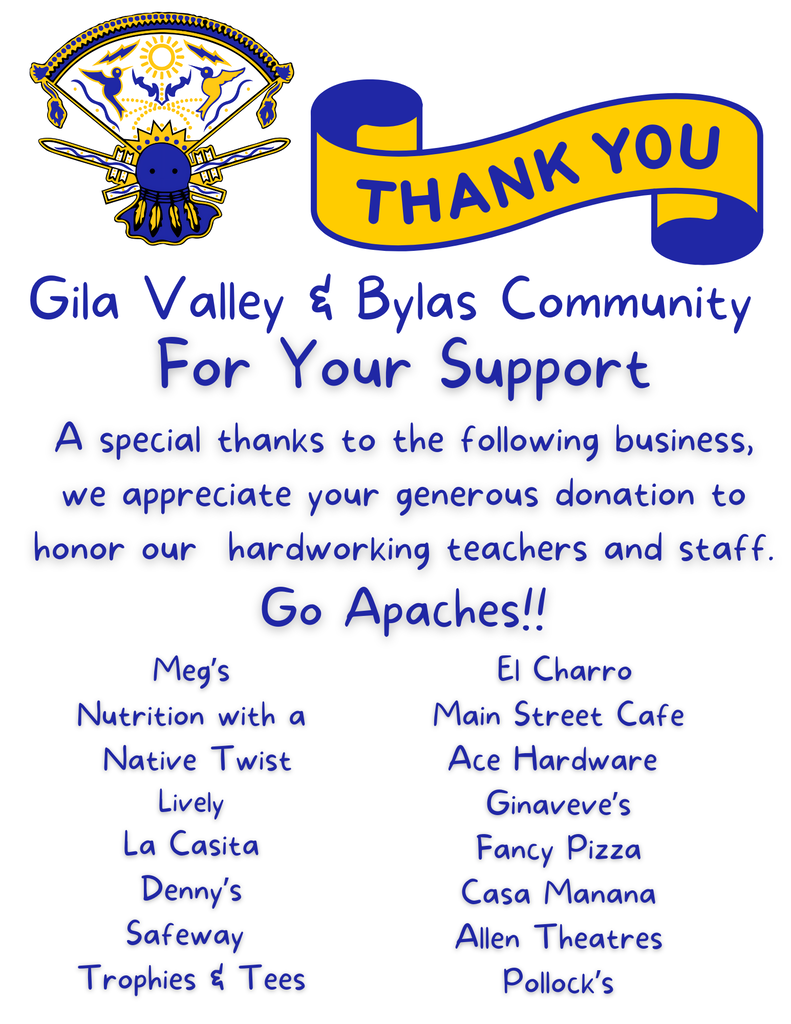 For Your Support A special thanks to the following business, we appreciate your generous donation to honor our hardworking teachers and staff. Go Apaches!! Meg’s Nutrition with a Native Twist Lively La Casita Denny’s Safeway Trophies & Tees El Charro Main Street Cafe Ace Hardware Ginaveve’s Fancy Pizza Casa Manana Allen Theatres Pollock’s Gila Valley & Bylas Community