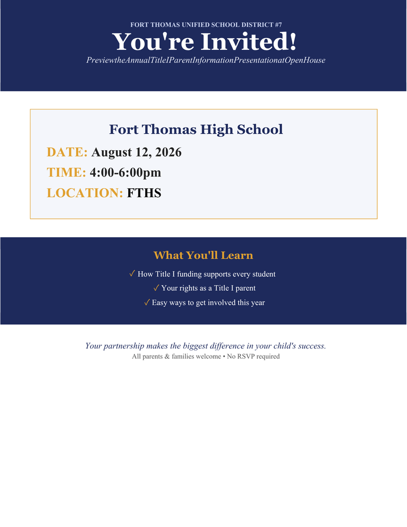 FORT THOMAS UNIFIED SCHOOL DISTRICT #7 You're Invited! PreviewtheAnnualTitleIParentInformationPresentationatOpenHouse Your partnership makes the biggest difference in your child's success. All parents & families welcome • No RSVP required Fort Thomas High School DATE: August 12, 2026 TIME: 4:00-6:00pm LOCATION: FTHS What You'll Learn ✓ How Title I funding supports every student ✓ Your rights as a Title I parent ✓ Easy ways to get involved this year