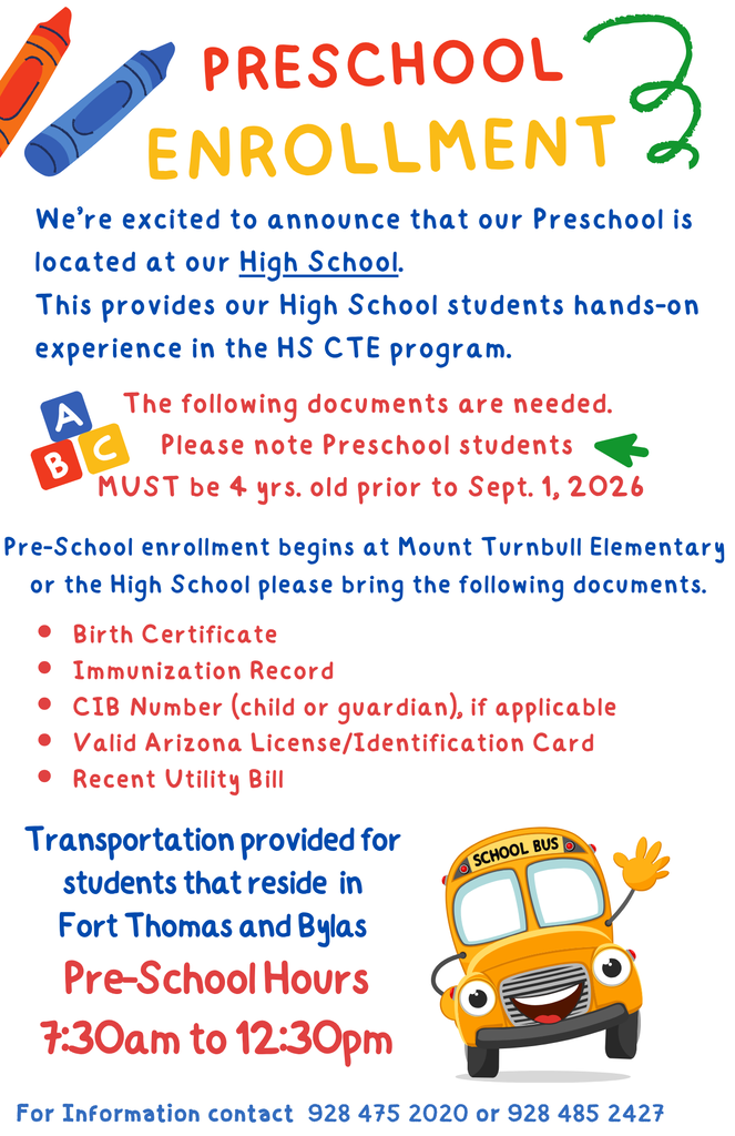 Preschool Enrollment Birth Certificate Immunization Record CIB Number (child or guardian), if applicable Valid Arizona License/Identification Card Recent Utility Bill We’re excited to announce that our Preschool is located at our High School.  This provides our High School students hands-on experience in the HS CTE program. The following documents are needed.  Please note Preschool students  MUST be 4 yrs. old prior to Sept. 1, 2026 For Information contact  928 475 2020 or 928 485 2427 Pre-School enrollment begins at Mount Turnbull Elementary  or the High School please bring the following documents. Transportation provided for  students that reside  in  Fort Thomas and Bylas  Pre-School Hours 7:30am to 12:30pm