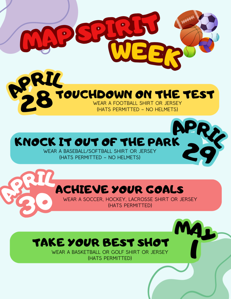 MAP Spirit Week. April 28: Touchdown on the test. Wear a football shirt or jersey. Hats permitted, no helmets. April 29: Knock it out of the park. Wear a baseball/softball jersey. Hats permitted. No helmets. April 30: Achieve your goals. Wear a soccer, hockey, lacrosse shirt or jersey. Hats permitted. May 1: Take your best shot. Wear a basketball or golf shirt or Jersey. Hats Permitted.