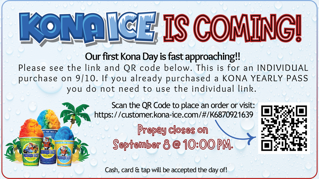 Kona ice is coming. Our first Kona Day is fast approaching!! Please see the link and QR code below. This is for an INDIVIDUAL purchase on 9/10. If you already purchased a KONA YEARLY PASS you do not need to use the individual link. Prepay closes on September 8 @ 10:00 PM.Cash, card & tap will be accepted the day of!