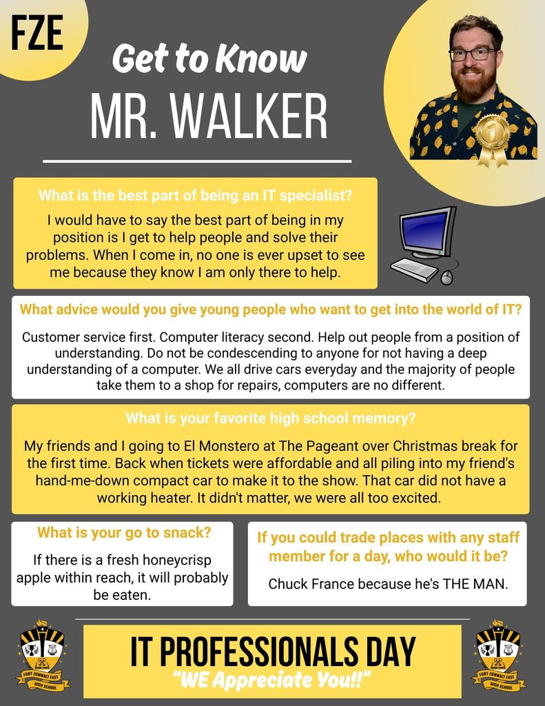IT Professionals Day; Get to Know Mr. Walker: What is the best part of being an IT Specialist? I would have to say the best part of being in my position is I get to help people and solve their problems. When I come in, no one is ever upset to see me because they know I am only there to help.  What advice would you give young people who want to get into the world of IT? Customer service first. Computer literacy second. Help out people from a position of understanding. Do not be condescending to anyone for not having a deep understanding of a computer. We all drive cars every day and the majority of people take them to a shop for repairs, computers are no different.  What is your favorite high school memory? My friends and I going to El Monstero at The Pageant over Christmas break for the first time. Back when tickets were affordable and all piling into my friend's hand-me-down compact car to make it to the show. That car did not have a working heater. It didn't matter, we were all too excited.  What is your go to snack? If there is a fresh honey crisp apple within reach, it will probably be eaten.  If you could trade places with any staff member for a day, who would it be? Chuck France because he's THE MAN.
