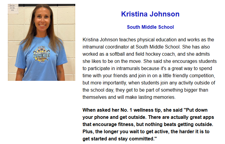 Kristina Johnson teaches physical education and works as the intramural coordinator at South Middle School. She has also worked as a softball and field hockey coach, and she admits she likes to be on the move. She said she encourages students to participate in intramurals because it's a great way to spend time with your friends and join in on a little friendly competition, but more importantly, when students join any activity outside of the school day, they get to be part of something bigger than themselves and will make lasting memories.  When asked her No. 1 wellness tip, she said "Put down your phone and get outside. There are actually great apps that encourage fitness, but nothing beats getting outside. Plus, the longer you wait to get active, the harder it is to get started and stay committed."