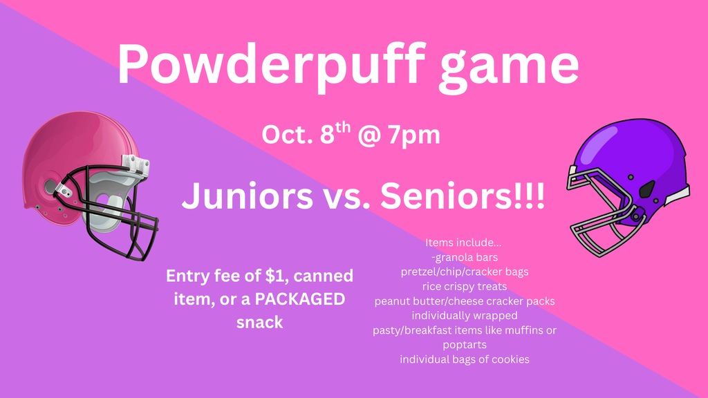 Powderpuff game is October 8th at 7:00 pm. Juniors vs. Seniors! Entry fee of $1, canned item, or a packaged snack. Items include: granola bars, pretzel/chip/cracker bags, rice crispy treats, peanut butter/cheese cracker packs, individually wrapped pastry/breakfast items like muffins or pop tarts or individual bags of cookies.
