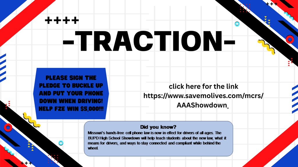 Traction: Please sign the pledge to buckle up and put your phone down when driving. Did you know? Missouri's hands-free cell phone law is now in effect for drivers of all ages. The BUPD High School Showdown will help teach students about the new law, what it means to drivers, and ways to stay connected while behind the wheel. Help FZE win $5,000! Go to: https://www.savemolives.com/mcrs/AAAShowdown