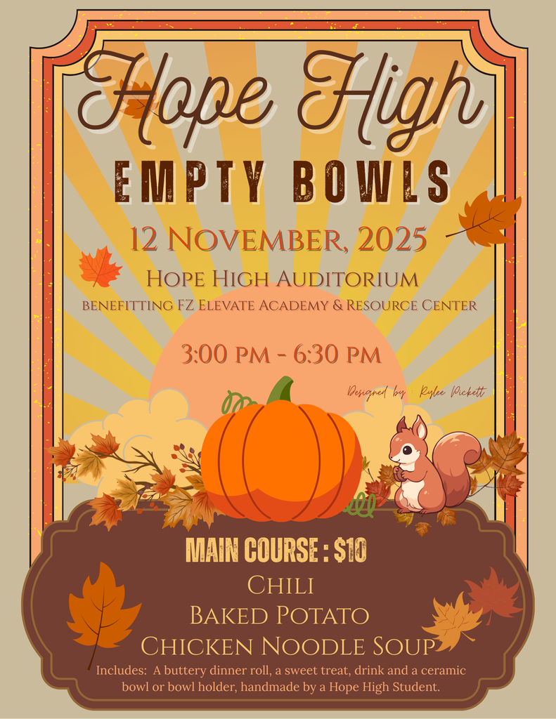 Hope High Empty Bowls on November 12, 2025;Time 3:00 -6:30 pm;Location: Hope High Auditorium; Cost: $10 Menu: Chili, Baked Potato, or Chicken Noodle Soup and Includes: A buttery dinner roll, a sweet treat, drink and a ceramic bowl or bowl holder, handmade by a Hope High student. Money raised benefits the FZ Food Bank.