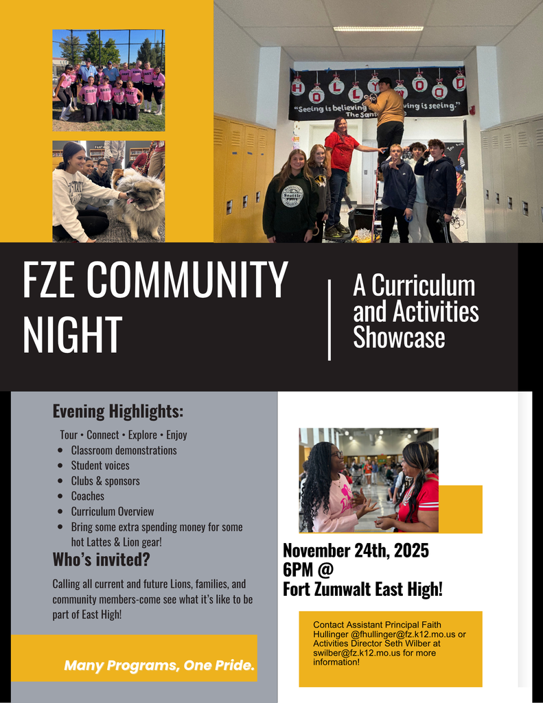 FZE Community Night: A Curriculum and Activities Showcase on November 24, 2025 at 6 pm at Fort Zumwalt East High; Evening Highlights:Tour • Connect • Explore • Enjoy; Classroom demonstrations, Student voices, Clubs & sponsors, Coaches, Curriculum Overview. Bring some extra spending money for some hot Lattes & Lion gear! Who’s invited? All current and future Lions, families, and community members. Come see what it's like to be part of East High!Contact Assistant Principal Faith Hullinger @fhullinger@fz.k12.mo.us or Activities Director Seth Wilber at swilber@fz.k12.mo.us for more information! 