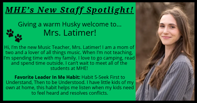 Hi, I’m the new Music Teacher, Mrs. Latimer! I am a mom of two and a lover of all things music. When I’m not teaching, I’m spending time with my family. I love to go camping, read and spend time outside. I can’t wait to meet all of the students at MHE! Favorite Leader In Me Habit: Habit 5-Seek First to Understand, Then to be Understood. I have little kids of my own at home, this habit helps me listen when my kids need to feel heard and resolves conflicts.