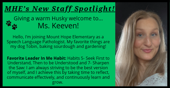 MHE’s New Staff Spotlight! Giving a warm Husky welcome to... Ms. Keeven! Hello, I’m joining Mount Hope Elementary as a Speech Language Pathologist. My favorite things are  my dog Tobin, baking sourdough and gardening! Favorite Leader In Me Habit: Habits 5- Seek First to Understand, Then to be Understood and 7- Sharpen              the Saw: I am always striving to be the best version                          of myself, and I achieve this by taking time to reflect, communicate effectively, and continuously learn and grow. 