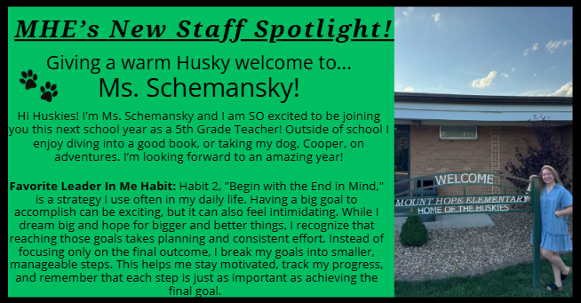 MHE’s New Staff Spotlight! Giving a warm Husky welcome to... Ms. Schemansky! Hi Huskies! I’m Ms. Schemansky and I am SO excited to be joining you this next school year as a 5th Grade Teacher! Outside of school I enjoy diving into a good book, or taking my dog, Cooper, on adventures. I’m looking forward to an amazing year! Favorite Leader In Me Habit: Habit 2, "Begin with the End in Mind," is a strategy I use often in my daily life. Having a big goal to accomplish can be exciting, but it can also feel intimidating. While I dream big and hope for bigger and better things, I recognize that reaching those goals takes planning and consistent effort. Instead of focusing only on the final outcome, I break my goals into smaller, manageable steps. This helps me stay motivated, track my progress, and remember that each step is just as important as achieving the final goal. 