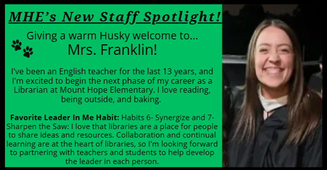 MHE’s New Staff Spotlight! Giving a warm Husky welcome to... Mrs. Franklin! I've been an English teacher for the last 13 years, and I'm excited to begin the next phase of my career as a Librarian at Mount Hope Elementary. I love reading, being outside, and baking. Favorite Leader In Me Habit: Habits 6- Synergize and 7- Sharpen the Saw: I love that libraries are a place for people to share ideas and resources. Collaboration and continual learning are at the heart of libraries, so I'm looking forward to partnering with teachers and students to help develop the leader in each person.