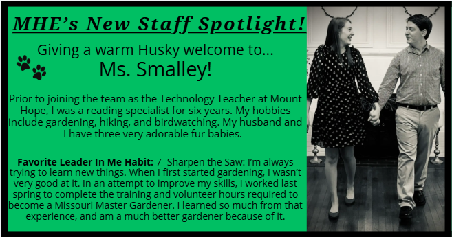 MHE’s New Staff Spotlight! Giving a warm Husky welcome to... Ms. Smalley! Prior to joining the team as the Technology Teacher at Mount Hope, I was a reading specialist for six years. My hobbies include gardening, hiking, and birdwatching. My husband and I have three very adorable fur babies.   Favorite Leader In Me Habit: 7- Sharpen the Saw: I’m always trying to learn new things. When I first started gardening, I wasn’t very good at it. In an attempt to improve my skills, I worked last spring to complete the training and volunteer hours required to become a Missouri Master Gardener. I learned so much from that experience, and am a much better gardener because of it.
