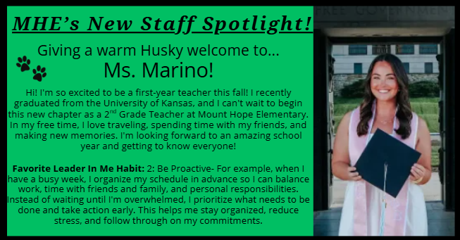MHE’s New Staff Spotlight! Giving a warm Husky welcome to... Ms. Marino!  Hi! I'm so excited to be a first-year teacher this fall! I recently graduated from the University of Kansas, and I can't wait to begin this new chapter as a 2nd Grade Teacher at Mount Hope Elementary. In my free time, I love traveling, spending time with my friends, and making new memories. I'm looking forward to an amazing school year and getting to know everyone! Favorite Leader In Me Habit: 2: Be Proactive- For example, when I have a busy week, I organize my schedule in advance so I can balance work, time with friends and family, and personal responsibilities. Instead of waiting until I'm overwhelmed, I prioritize what needs to be done and take action early. This helps me stay organized, reduce stress, and follow through on my commitments.Favorite Leader In Me Habit: 2: Be Proactive- For example, when I have a busy week, I organize my schedule in advance so I can balance work, time with friends and family, and personal responsibilities. Instead of waiting until I'm overwhelmed, I prioritize what needs to be done and take action early. This helps me stay organized, reduce stress, and follow through on my commitments. Favorite Leader In Me Habit: 2: Be Proactive- For example, when I have a busy week, I organize my schedule in advance so I can balance work, time with friends and family, and personal responsibilities. Instead of waiting until I'm overwhelmed, I prioritize what needs to be done and take action early. This helps me stay organized, reduce stress, and follow through on my commitments.