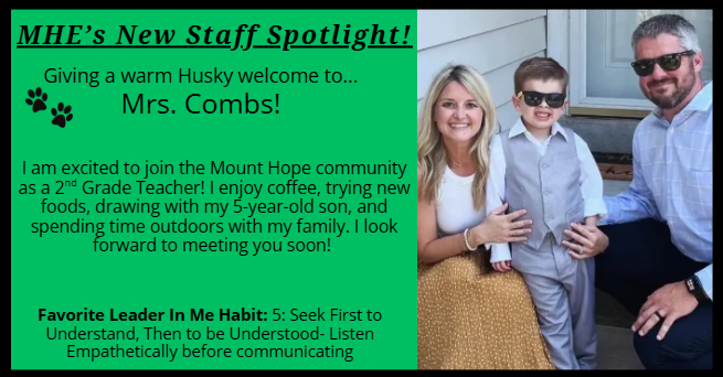 MHE’s New Staff Spotlight! Giving a warm Husky welcome to... Mrs. Combs! I am excited to join the Mount Hope community as a 2nd Grade Teacher! I enjoy coffee, trying new foods, drawing with my 5-year-old son, and spending time outdoors with my family. I look forward to meeting you soon!  Favorite Leader In Me Habit: 5: Seek First to Understand, Then to be Understood- Listen Empathetically before communicating