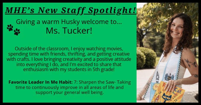 MHE’s New Staff Spotlight! Giving a warm Husky welcome to... Ms. Tucker! Outside of the classroom, I enjoy watching movies, spending time with friends, thrifting, and getting creative with crafts. I love bringing creativity and a positive attitude into everything I do, and I'm excited to share that enthusiasm with my students in 5th grade!  Favorite Leader In Me Habit: 7: Sharpen the Saw- Taking time to continuously improve in all areas of life and support your general well being.