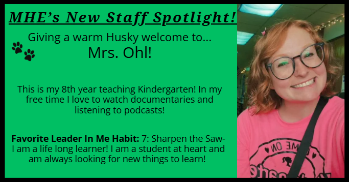 MHE’s New Staff Spotlight! Giving a warm Husky welcome to... Mrs. Ohl! This is my 8th year teaching Kindergarten! In my free time I love to watch documentaries and listening to podcasts! Favorite Leader In Me Habit: 7: Sharpen the Saw- I am a life long learner! I am a student at heart and am always looking for new things to learn! 