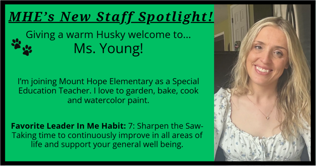 MHE’s New Staff Spotlight! Giving a warm Husky welcome to... Ms. Young! I’m joining Mount Hope Elementary as a Special Education Teacher. I love to garden, bake, cook and watercolor paint. Favorite Leader In Me Habit: 7: Sharpen the Saw- Taking time to continuously improve in all areas of life and support your general well being.