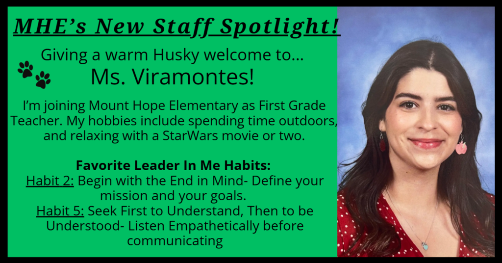 MHE’s New Staff Spotlight! Giving a warm Husky welcome to... Ms. Viramontes! I’m joining Mount Hope Elementary as First Grade Teacher. My hobbies include spending time outdoors, and relaxing with a StarWars movie or two. Favorite Leader In Me Habits: Habit 2: Begin with the End in Mind- Define your mission and your goals. Habit 5: Seek First to Understand, Then to be Understood- Listen Empathetically before communicating