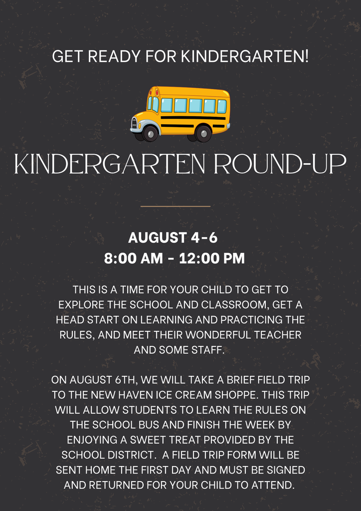 Kindergarten Round-Up will take place on August 4-6 from 8:00-12:00. This is an opportunity for your child to explore the school and classroom, get a head start on learning and practicing the rules, and meet their wonderful teacher and some staff members. On August 6th, we will take a brief field trip to the New Haven Ice Cream Shoppe. This trip will allow students to learn the rules on the school bus and finish the week by enjoying a sweet treat provided by the school district. A field trip form is included. Please complete and return with your child on the first day.