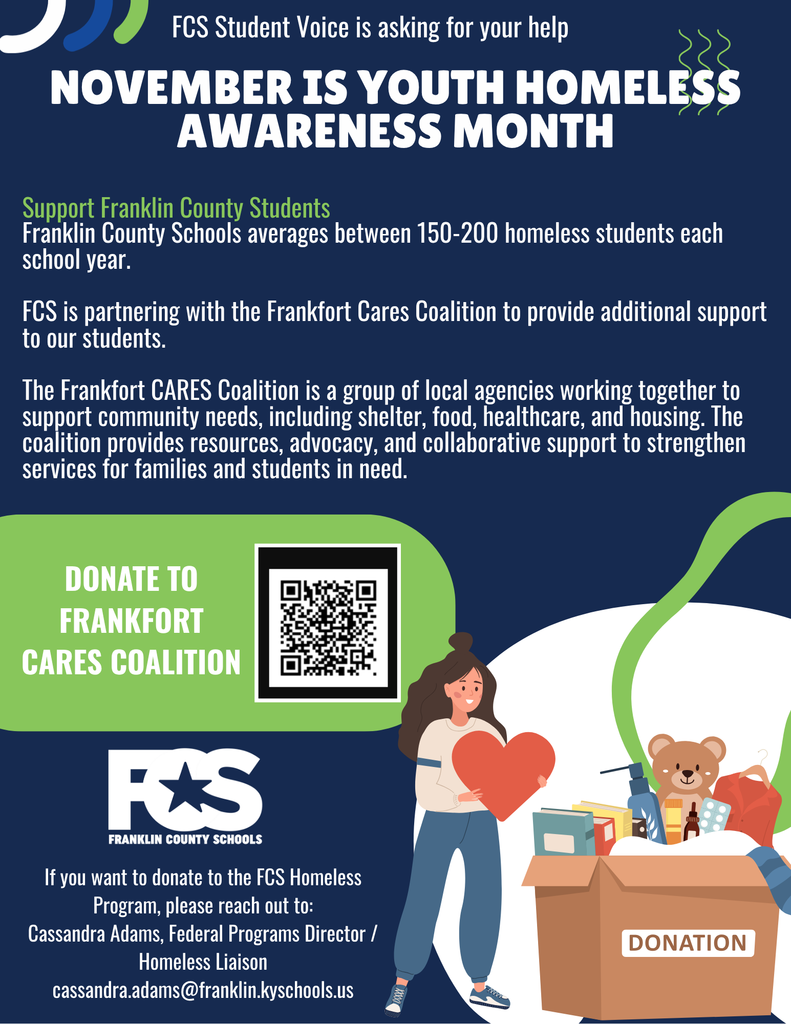 A promotional flyer for Youth Homeless Awareness Month, created by Franklin County Schools (FCS). The flyer features bold text stating “FCS Student Voice is asking for your help” and “November is Youth Homeless Awareness Month.” It highlights that Franklin County Schools averages between 150–200 homeless students each school year. The flyer announces a partnership with the Frankfort CARES Coalition, a group of local agencies providing shelter, food, healthcare, housing, and other resources to families and students in need. It encourages donations to the coalition and includes a QR code for easy access. At the bottom, contact information is provided for Cassandra Adams, Federal Programs Director and Homeless Liaison, for those interested in donating directly to the FCS Homeless Program. The flyer uses a clean layout with the FCS logo and a tone of urgency and community support.
