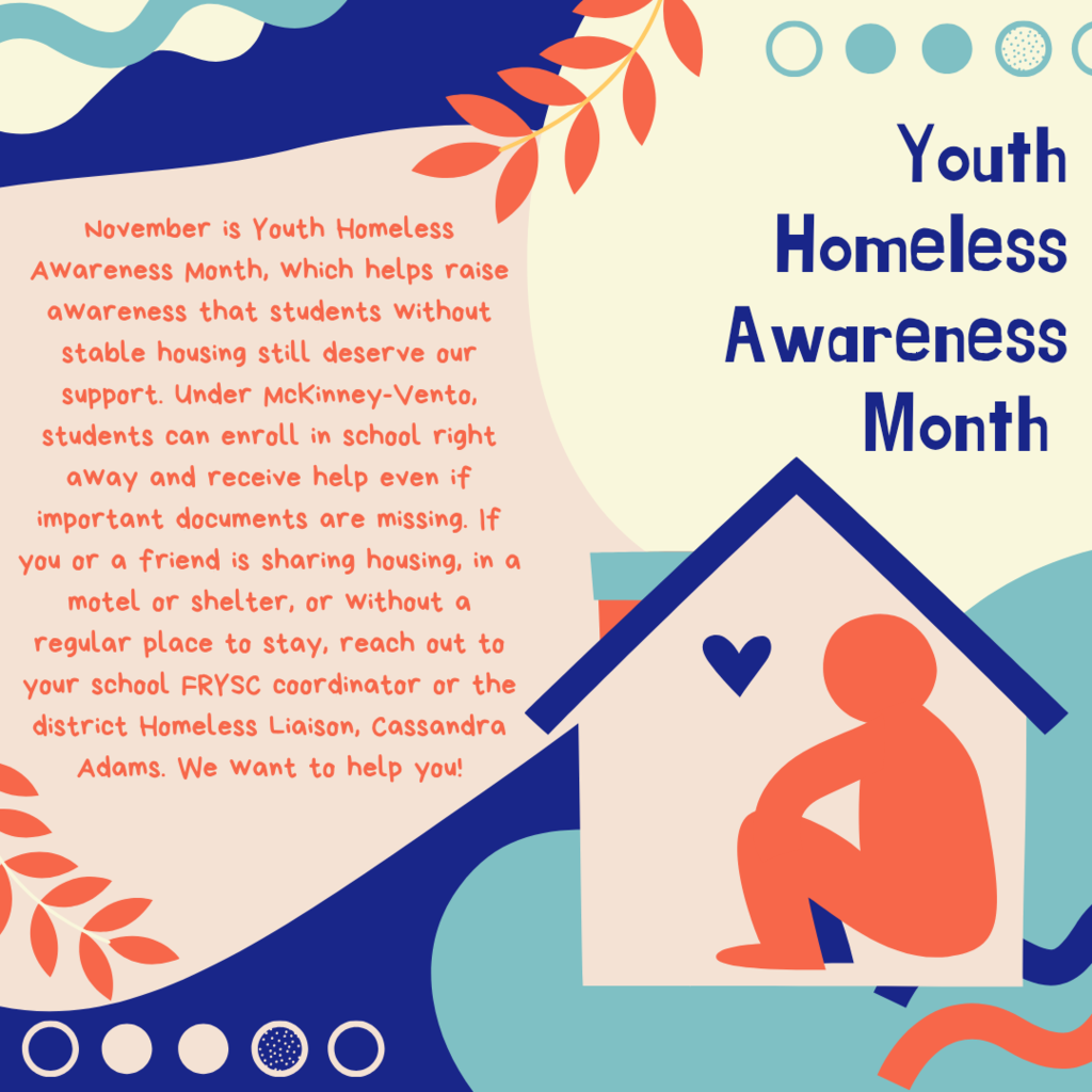 Right Side (Headline): Youth Homeless Awareness Month Left Side (Body Text): November is Youth Homeless Awareness Month, which helps raise awareness that students without stable housing still deserve our support. Under McKinney-Vento, students can enroll in school right away and receive help even if important documents are missing. If you or a friend is sharing housing, in a motel or shelter, or without a regular place to stay, reach out to your school FRYSC coordinator or the district Homeless Liaison, Cassandra Adams. We want to help you!