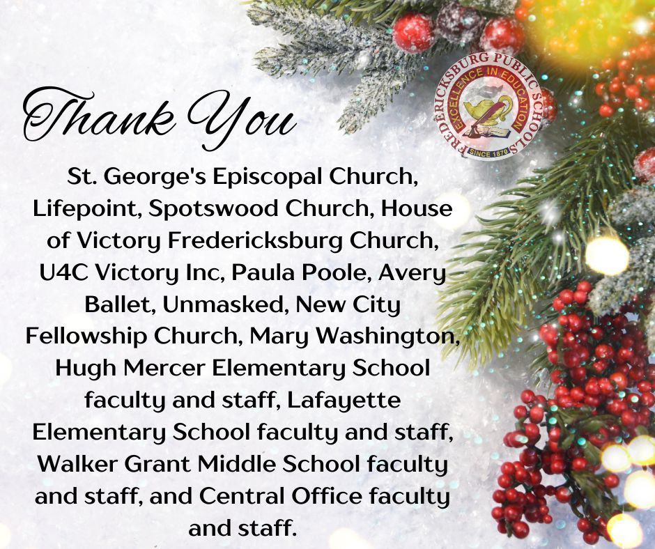 Thank you to the following businesses and organizations: St. George's Episcopal Church- Donated holiday gifts for 6 students. Lifepoint- Generously donated 240 holiday gifts for students. Spotswood Church- Sponsored 25 of our students for the holidays. House of Victory Fredericksburg Church- Donated over 100 winter coats for our students. U4C Victory Inc- donated non-perishable food and gift cards for our families. Paula Poole - Generously Donated coats for our families. Avery Ballet- Adopted a preschool family for the holidays. Unmasked- Donated holiday gifts for 26 families. New City Fellowship Church- Donated books for every preschool student for the holiday break. Mary Washington- Donated 200 show boxes filled with holiday treats for all Preschool Programs students. Huge shout-out to our school community that supported multiple families for the holidays: Hugh Mercer Elementary School - School staff donated over $1,500 towards 12 student's holidays. Lafayette Elementary School - Donated holidays gifts for 8 students. Walker Grant Middle School - Donated holiday gifts for 19 students. Central Office - Donated holiday gifts for 4 students.