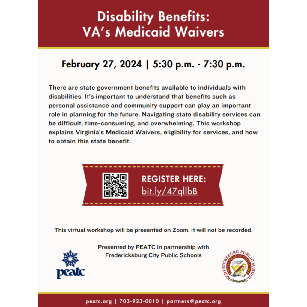 Disability Benefits: VA’s Medicaid Waivers February 27, 2024 | 5:30 p.m. - 7:30 p.m. There are state government benefits available to individuals with disabilities. It’s important to understand that benefits such as personal assistance and community support can play an important role in planning for the future. Navigating state disability services can be difficult, time-consuming, and overwhelming. This workshop explains Virginia’s Medicaid Waivers, eligibility for services, and how to obtain this state benefit. REGISTER HERE: bit.ly/47qllbB This virtual workshop will be presented on Zoom. It will not be recorded. Presented by PEATC in partnership with Fredericksburg City Public Schools peatc.org | 703-923-0010 | partners@peatc.org