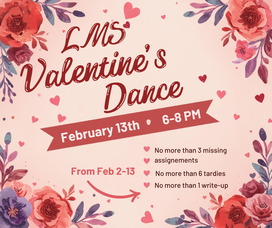 LMS Dance is on Feb. 13th from 6-8 PM.  Requirements of the dance are no more than 3 missing assignments, no more than 6 tardies and no more than 1 write-up
