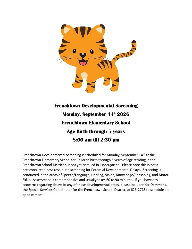Frenchtown Developmental Screening is scheduled for Monday, September 14 th at the Frenchtown Elementary School for Children birth through 5 years of age residing in the Frenchtown School District but not yet enrolled in kindergarten. Please note this is not a preschool readiness test, but a screening for Potential Developmental Delays. Screening is conducted in the areas of Speech/Language, Hearing, Vision, Knowledge/Reasoning, and Motor Skills. Assessment is comprehensive and usually takes 60 to 90 minutes. If you have any concerns regarding delays in any of these developmental areas, please call Jennifer Demmons, the Special Services Coordinator for the Frenchtown School District, at 626-2775 to schedule an appointment.