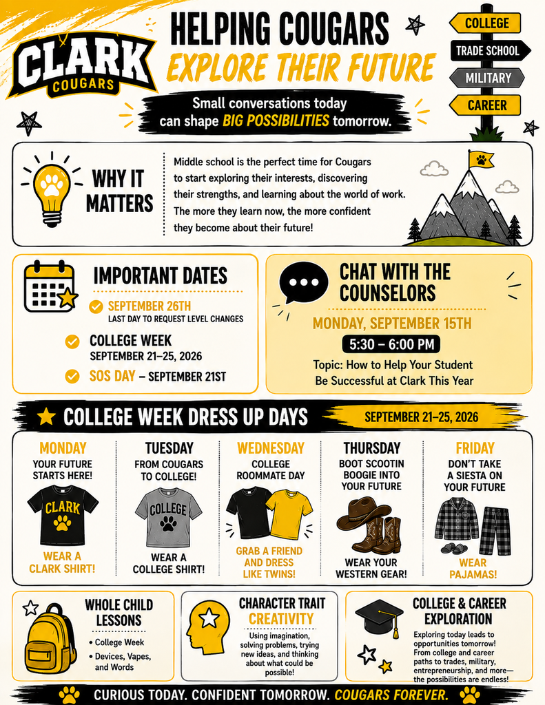 Stay Connected with Clark Counseling! 🐾 There’s a lot happening in the Clark Counseling Department this September! We invite families to check out our September Counselor Corner Newsletter for important dates, upcoming events, college and career exploration, parent tips, and ways to support your Cougar throughout the school year. You can also visit our Counseling Resources for helpful information and support, learn more about our monthly Whole Child Lessons and the topics we are discussing with students, and use our Stay in Contact With Us page whenever you need to connect with your student’s counselor. September also includes our Signs of Suicide (SOS) Day, and families can visit our SOS Information & Resources page to learn more about the program and the important role it plays in supporting student wellness and safety. We encourage you to explore these resources and stay connected with us throughout the year—we’re here to support both our Cougars and their families!