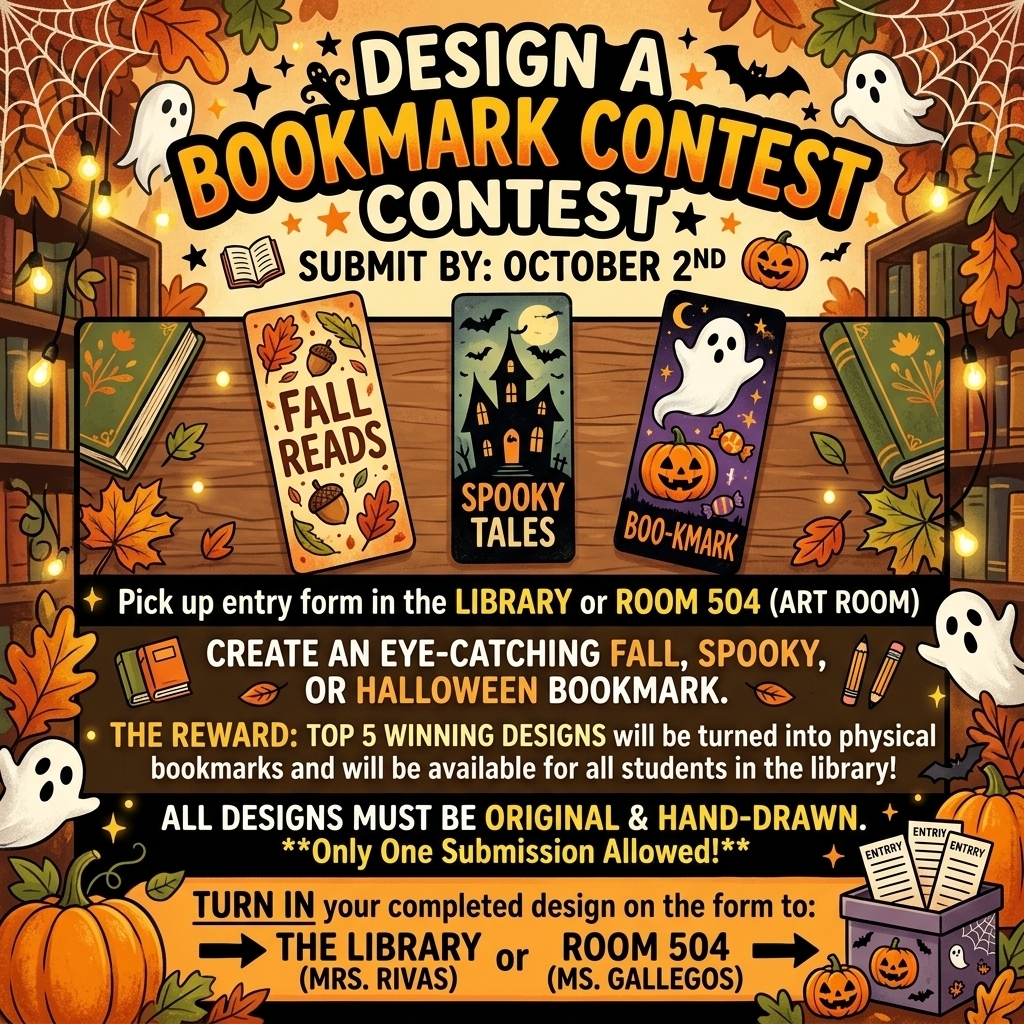Get creative and design a bookmark with a Fall, Spooky, or Halloween theme!  Due: October 2  THE REWARD  The top 5 winning designs will be turned into REAL bookmarks and made available for students to pick up in the library!  HOW TO ENTER Pick up an entry form from the Library or Room 504 (Art Room). Create your Fall, Spooky, or Halloween-themed bookmark. Turn in your completed design to: Mrs. Rivas in the Library or Ms. Gallegos in Room 504  Make it creative. Make it spooky. Make it YOU! 