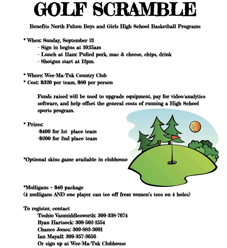 Golf Scramble to benefit the North Fulton Boys and Girls High School Basketball Programs When: Sunday, September 21 - Sign in begins at 10:15am - Lunch at 11am: Pulled pork, mac & cheese, chips, drink - Shotgun start at 12pm. *  Where: Wee-Ma-Tuk Country Club Cost: $320 per team, $80 per person  Funds raised will be used to upgrade equipment, pay for video/analytics software, and help offset the general costs of running a High School sports program.  Prizes: -$400 for 1st place team -$200 for 2nd place team  Optional skins game available in clubhouse Mulligans = $40 package (4 mulligans AND one player can tee off from women’s tees on 4 holes)  To register, contact Toshio Vanmiddlesworth: 309-338-7674, Ryan Hartsock: 309-502-1554, Chance Jones: 309-883-3091 or Ian Mayall: 309-357-3656. You can also sign up at Wee-Ma-Tuk Clubhouse.