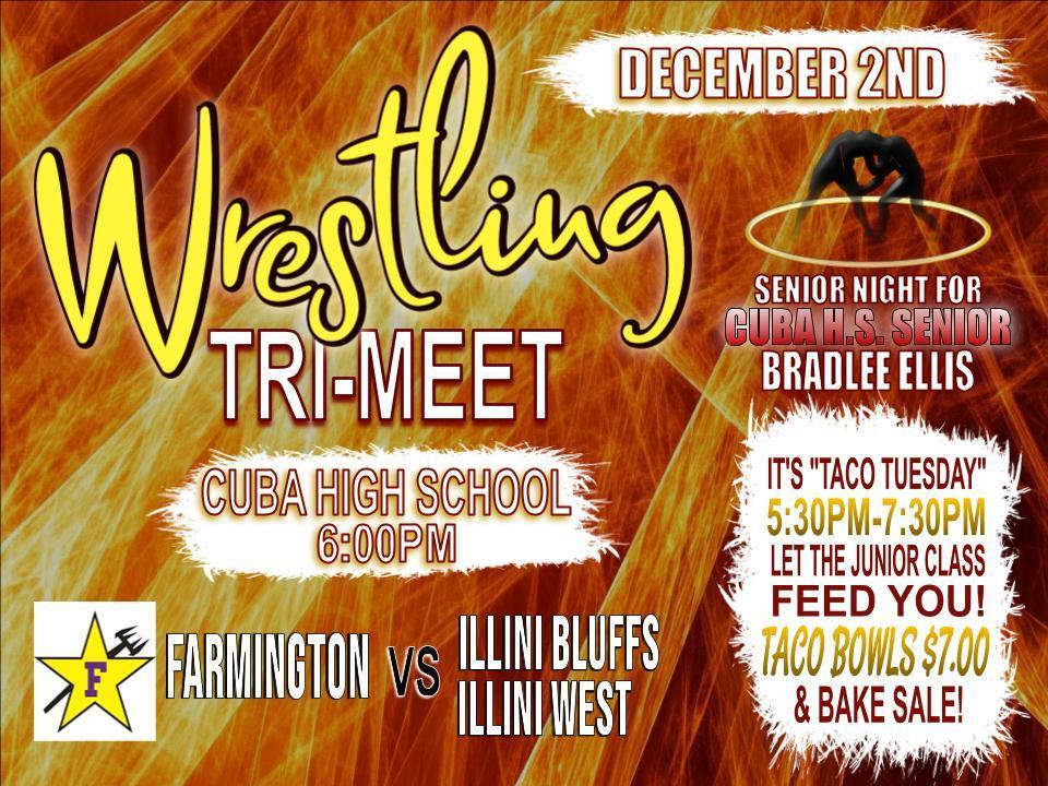 Mark your calendars for December 2nd! Cuba High School will be hosting a wrestling tri-meet, and we’ll also be celebrating Senior Night for Cuba H.S. senior Bradlee Ellis.  Plus, it’s Taco Tuesday—so come hungry and let the junior class serve you dinner!  Matchup: Farmington vs. Illini Bluffs/Illini West Time: 6:00 PM