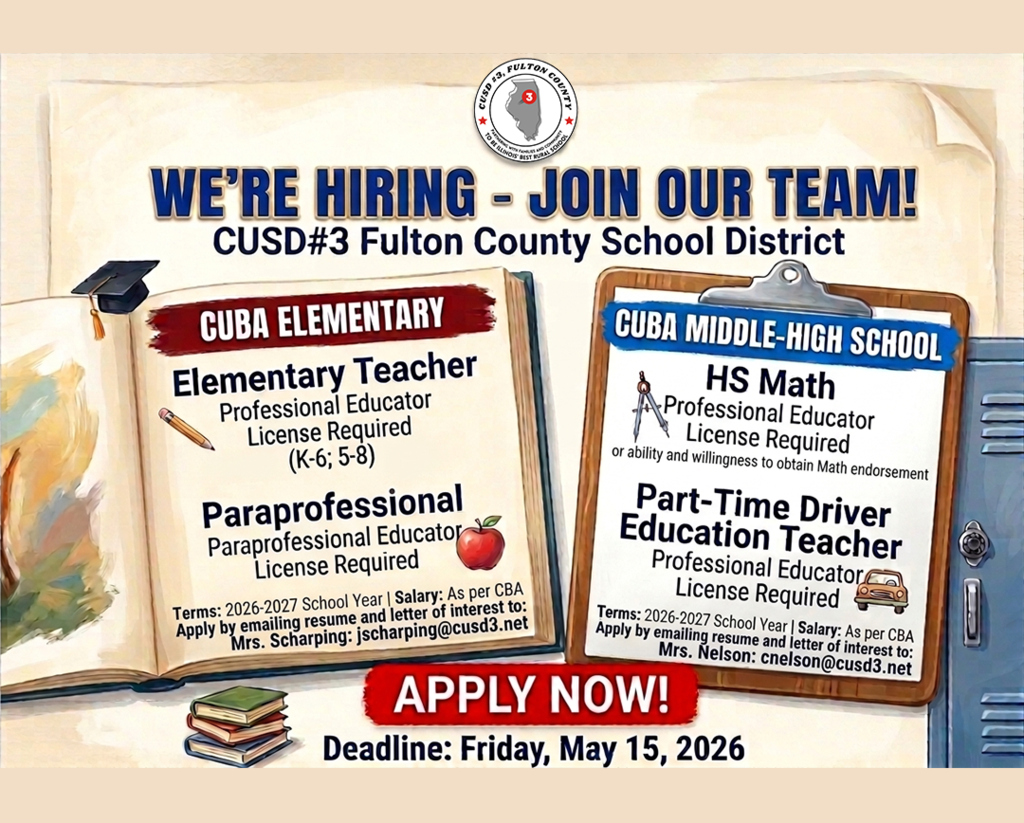 We're hiring - join our team! CUSD#3 Fulton County School District. Apply now! Deadline: Friday, May 15, 2026.  Job Title: HS Math (Cuba Middle High School) Professional Educator License Required Reports To: Mrs. Nelson, CMHS Principal Starting salary: As per CBA Terms of Employment: 2026-2027 School Year Please contact Mrs. Nelson with any questions cnelson@cusd3.net Job Title: Part-Time Driver Education Teacher (Cuba Middle High School) Professional Educator License Required Reports To: Mrs. Nelson, CMHS Principal Starting salary: As per CBA Terms of Employment: 2026-2027 School Year Please contact Mrs. Nelson with any questions cnelson@cusd3.net Job Title: Elementary Teacher Professional Educator License Required (K-6 ; 5-8) Reports To: Mrs. Scharping, CES Principal Starting salary: As per CBA Terms of Employment: 2026-2027 School Year Please contact Mrs. Scharping with any questions jscharping@cusd3.net Job Title: Paraprofessional Paraprofessional Educator License Required Reports To: Mrs. Scharping, CES Principal Starting salary: As per CBA Terms of Employment: 2026-2027 School Year Please contact Mrs. Scharping with any questions jscharping@cusd3.net