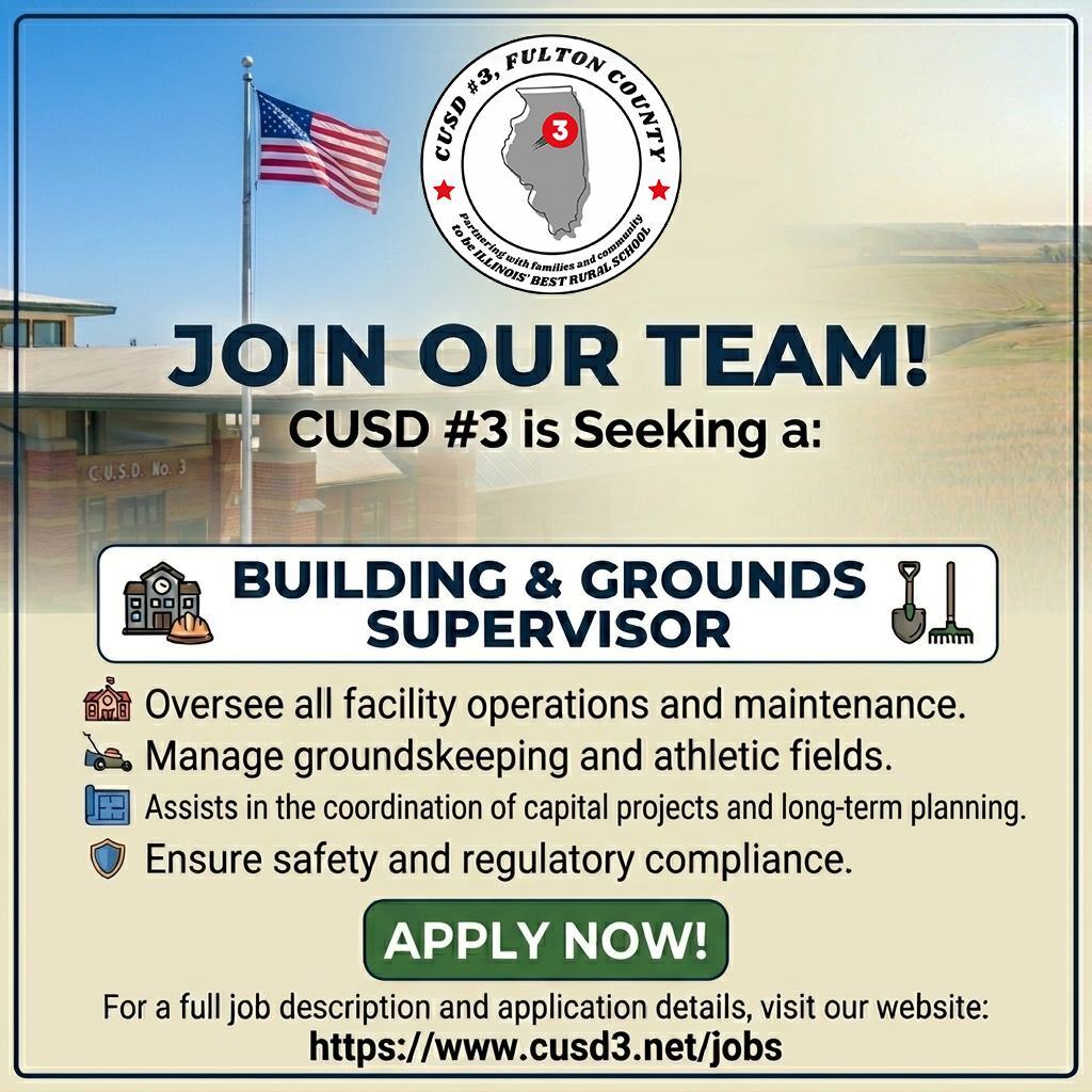 Job Title: District Building & Grounds Supervisor High School Diploma or Equivalent Required Reports To: Dr. Jon Hill, CUSD#3, Fulton County Superintendent Starting salary: Salary ranges from $60,000-$75,000 depending on experience Terms of Employment: 2026-2027 School Year Please send a completed application along with a letter of interest and resume to Dr. Jon Hill at jhill@cusd3.net after reviewing the job description. You may also mail your materials to the address listed below. Please contact Dr. Hill with any questions after reviewing the job description.