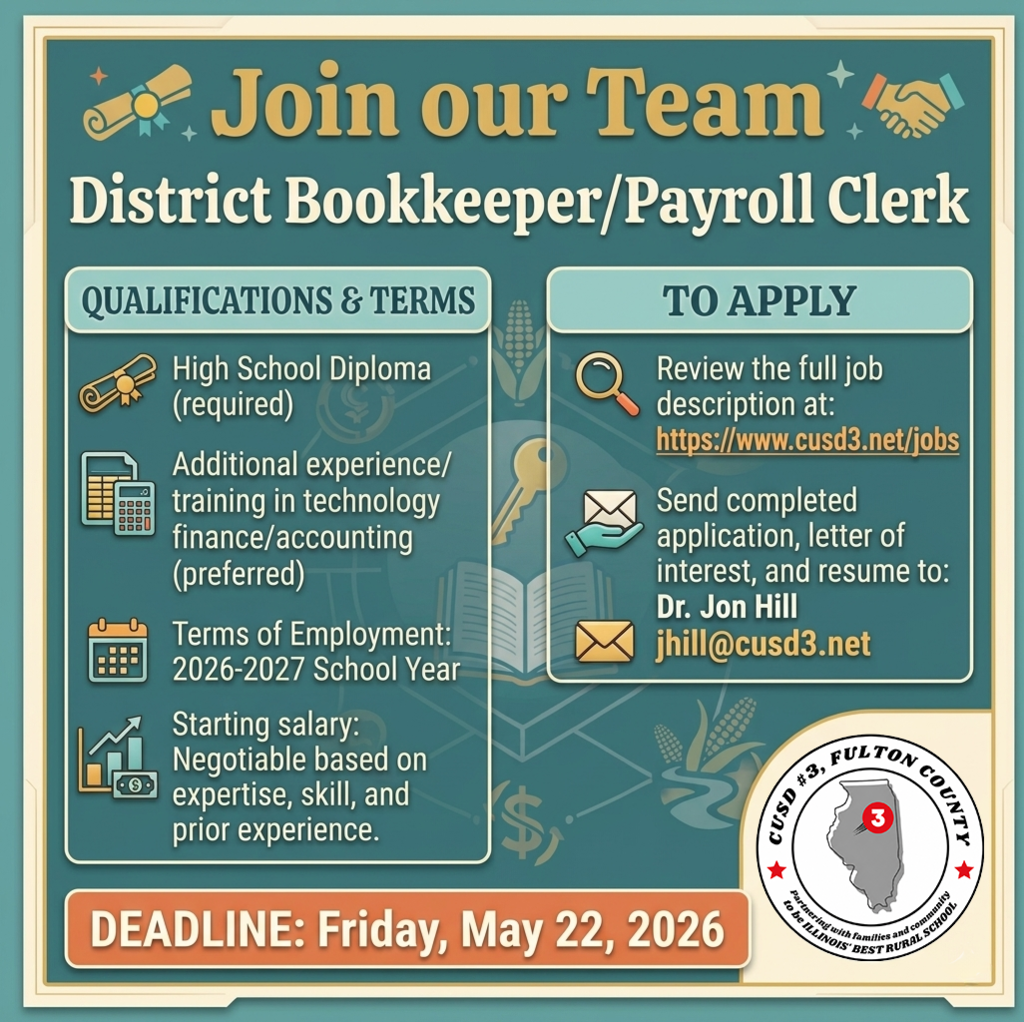 Job Title: District Bookkeeper/Payroll Clerk High School Diploma, additional experience and/or training in technology and school fi nance/accounting preferred. Reports To: Dr. Jon Hill, CUSD#3, Fulton County Superintendent Starting salary: Negotiable based on expertise, skill, and prior experience. Terms of Employment: 2026-2027 School Year Please send a completed application along with a letter of interest and resume to Dr. Jon Hill at jhill@cusd3.net after reviewing the job description. You may also mail your materials to the address listed below. Please contact Dr. Hill with any questions after reviewing the job description.